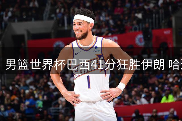男篮世界杯巴西41分狂胜伊朗 哈达迪伤退存隐忧